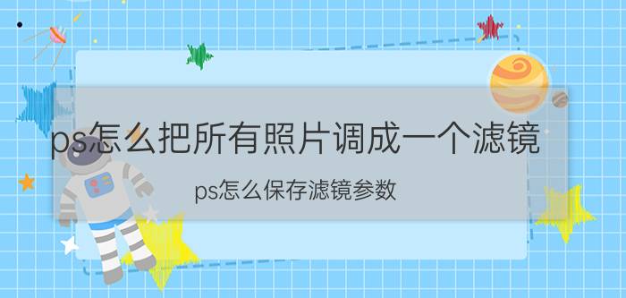 ps怎么把所有照片调成一个滤镜 ps怎么保存滤镜参数？